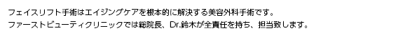 フェイスリフト手術はエイジングケアを根本的に解決する美容外科手術です。ファーストビューティクリニックでは長い経験と実績（医師歴30年）、確かな技術を有する総院長、Dr.鈴木が全責任を持ち、外科手術の技術を施します。